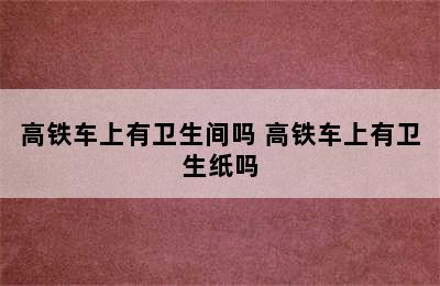 高铁车上有卫生间吗 高铁车上有卫生纸吗